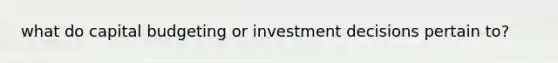 what do capital budgeting or investment decisions pertain to?