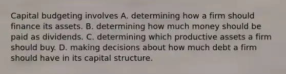 Capital budgeting involves A. determining how a firm should finance its assets. B. determining how much money should be paid as dividends. C. determining which productive assets a firm should buy. D. making decisions about how much debt a firm should have in its capital structure.