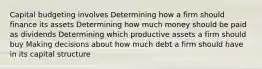 Capital budgeting involves Determining how a firm should finance its assets Determining how much money should be paid as dividends Determining which productive assets a firm should buy Making decisions about how much debt a firm should have in its capital structure