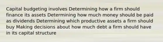 Capital budgeting involves Determining how a firm should finance its assets Determining how much money should be paid as dividends Determining which productive assets a firm should buy Making decisions about how much debt a firm should have in its capital structure