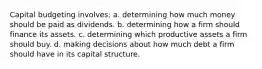 Capital budgeting involves: a. determining how much money should be paid as dividends. b. determining how a firm should finance its assets. c. determining which productive assets a firm should buy. d. making decisions about how much debt a firm should have in its capital structure.