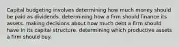 Capital budgeting involves determining how much money should be paid as dividends. determining how a firm should finance its assets. making decisions about how much debt a firm should have in its capital structure. determining which productive assets a firm should buy.