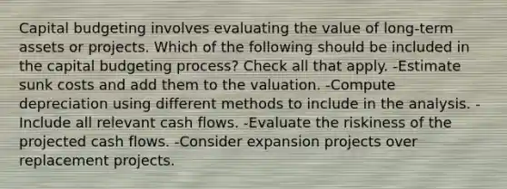 Capital budgeting involves evaluating the value of long-term assets or projects. Which of the following should be included in the capital budgeting process? Check all that apply. -Estimate sunk costs and add them to the valuation. -Compute depreciation using different methods to include in the analysis. -Include all relevant cash flows. -Evaluate the riskiness of the projected cash flows. -Consider expansion projects over replacement projects.