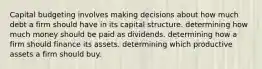 Capital budgeting involves making decisions about how much debt a firm should have in its capital structure. determining how much money should be paid as dividends. determining how a firm should finance its assets. determining which productive assets a firm should buy.