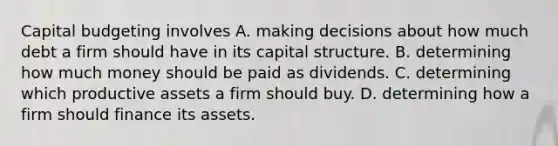 Capital budgeting involves A. making decisions about how much debt a firm should have in its capital structure. B. determining how much money should be paid as dividends. C. determining which productive assets a firm should buy. D. determining how a firm should finance its assets.