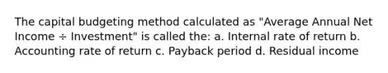 The capital budgeting method calculated as "Average Annual Net Income ÷ Investment" is called the: a. Internal rate of return b. Accounting rate of return c. Payback period d. Residual income