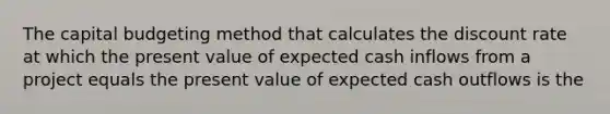 The capital budgeting method that calculates the discount rate at which the present value of expected cash inflows from a project equals the present value of expected cash outflows is the