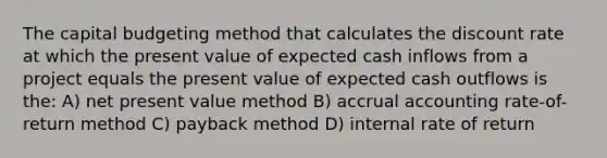 The <a href='https://www.questionai.com/knowledge/kww9DaR9Nz-capital-budget' class='anchor-knowledge'>capital budget</a>ing method that calculates the discount rate at which the present value of expected cash inflows from a project equals the present value of expected cash outflows is the: A) <a href='https://www.questionai.com/knowledge/kRwhBOGK2L-net-present-value' class='anchor-knowledge'>net present value</a> method B) accrual accounting rate-of-return method C) payback method D) <a href='https://www.questionai.com/knowledge/kuOchxbUwF-internal-rate-of-return' class='anchor-knowledge'>internal rate of return</a>