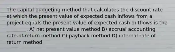 The capital budgeting method that calculates the discount rate at which the present value of expected cash inflows from a project equals the present value of expected cash outflows is the ________. A) net present value method B) accrual accounting rate-of-return method C) payback method D) internal rate of return method