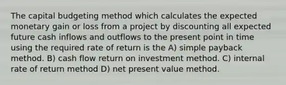 The capital budgeting method which calculates the expected monetary gain or loss from a project by discounting all expected future cash inflows and outflows to the present point in time using the required rate of return is the A) simple payback method. B) cash flow return on investment method. C) internal rate of return method D) net present value method.