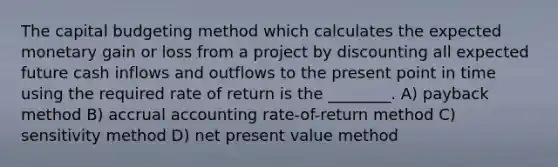 The capital budgeting method which calculates the expected monetary gain or loss from a project by discounting all expected future cash inflows and outflows to the present point in time using the required rate of return is the ________. A) payback method B) accrual accounting rate-of-return method C) sensitivity method D) net present value method