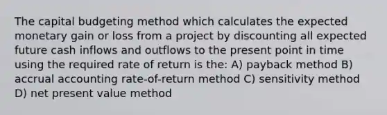 The capital budgeting method which calculates the expected monetary gain or loss from a project by discounting all expected future cash inflows and outflows to the present point in time using the required rate of return is the: A) payback method B) accrual accounting rate-of-return method C) sensitivity method D) net present value method