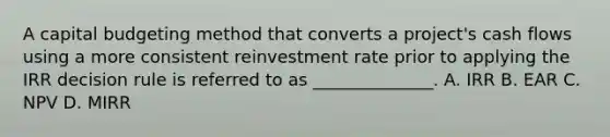 A capital budgeting method that converts a project's cash flows using a more consistent reinvestment rate prior to applying the IRR decision rule is referred to as ______________. A. IRR B. EAR C. NPV D. MIRR