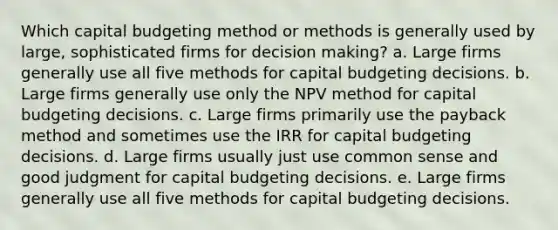 Which capital budgeting method or methods is generally used by large, sophisticated firms for decision making? a. Large firms generally use all five methods for capital budgeting decisions. b. Large firms generally use only the NPV method for capital budgeting decisions. c. Large firms primarily use the payback method and sometimes use the IRR for capital budgeting decisions. d. Large firms usually just use common sense and good judgment for capital budgeting decisions. e. Large firms generally use all five methods for capital budgeting decisions.