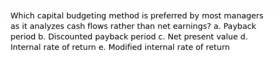 Which capital budgeting method is preferred by most managers as it analyzes cash flows rather than net earnings? a. Payback period b. Discounted payback period c. Net present value d. Internal rate of return e. Modified internal rate of return