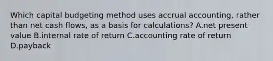 Which capital budgeting method uses accrual​ accounting, rather than net cash​ flows, as a basis for​ calculations? A.net present value B.internal rate of return C.accounting rate of return D.payback