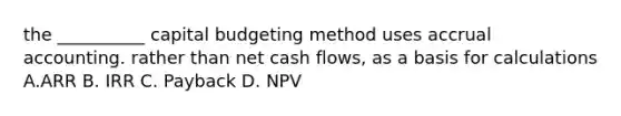 the __________ capital budgeting method uses accrual accounting. rather than net cash flows, as a basis for calculations A.ARR B. IRR C. Payback D. NPV