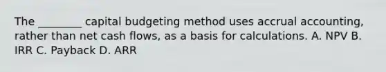 The​ ________ capital budgeting method uses accrual​ accounting, rather than net cash​ flows, as a basis for calculations. A. NPV B. IRR C. Payback D. ARR