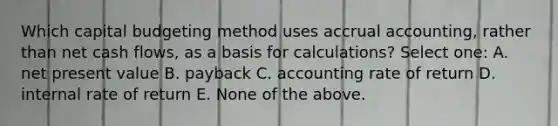 Which capital budgeting method uses accrual accounting, rather than net cash flows, as a basis for calculations? Select one: A. net present value B. payback C. accounting rate of return D. internal rate of return E. None of the above.