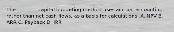 The​ ________ capital budgeting method uses accrual​ accounting, rather than net cash​ flows, as a basis for calculations. A. NPV B. ARR C. Payback D. IRR