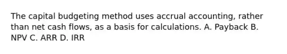 The capital budgeting method uses accrual accounting, rather than net cash flows, as a basis for calculations. A. Payback B. NPV C. ARR D. IRR