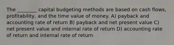 The ________ capital budgeting methods are based on cash flows, profitability, and the time value of money. A) payback and accounting rate of return B) payback and net present value C) net present value and internal rate of return D) accounting rate of return and internal rate of return