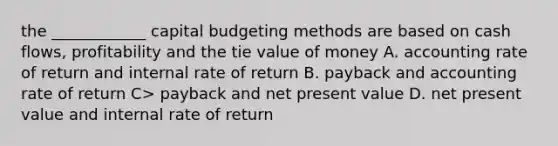 the ____________ capital budgeting methods are based on cash flows, profitability and the tie value of money A. accounting rate of return and internal rate of return B. payback and accounting rate of return C> payback and net present value D. net present value and internal rate of return