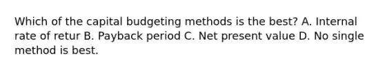 Which of the capital budgeting methods is the best? A. Internal rate of retur B. Payback period C. Net present value D. No single method is best.