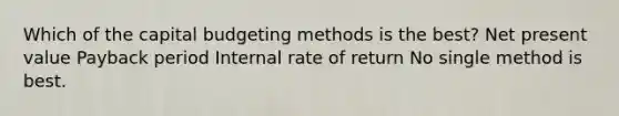 Which of the capital budgeting methods is the best? Net present value Payback period Internal rate of return No single method is best.