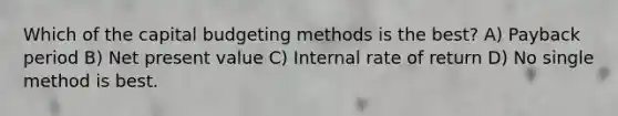 Which of the capital budgeting methods is the best? A) Payback period B) Net present value C) Internal rate of return D) No single method is best.