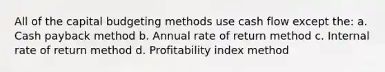 All of the capital budgeting methods use cash flow except the: a. Cash payback method b. Annual rate of return method c. Internal rate of return method d. Profitability index method