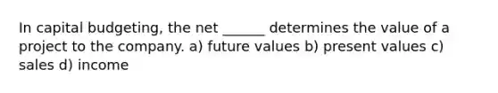 In capital budgeting, the net ______ determines the value of a project to the company. a) future values b) present values c) sales d) income