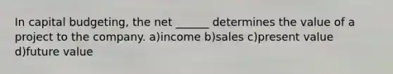 In capital budgeting, the net ______ determines the value of a project to the company. a)income b)sales c)present value d)future value