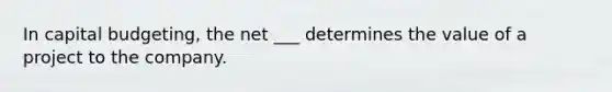 In capital budgeting, the net ___ determines the value of a project to the company.