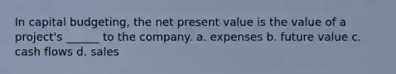 In capital budgeting, the net present value is the value of a project's ______ to the company. a. expenses b. future value c. cash flows d. sales