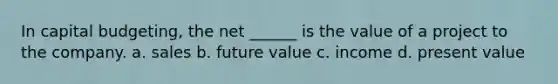 In capital budgeting, the net ______ is the value of a project to the company. a. sales b. future value c. income d. present value