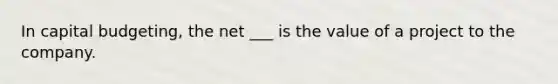 In capital budgeting, the net ___ is the value of a project to the company.