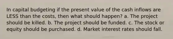 In capital budgeting if the present value of the cash inflows are LESS than the costs, then what should happen? a. The project should be killed. b. The project should be funded. c. The stock or equity should be purchased. d. Market interest rates should fall.