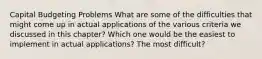 Capital Budgeting Problems​ What are some of the difficulties that might come up in actual applications of the various criteria we discussed in this chapter? Which one would be the easiest to implement in actual applications? The most difficult?