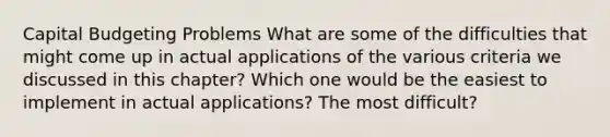 Capital Budgeting Problems​ What are some of the difficulties that might come up in actual applications of the various criteria we discussed in this chapter? Which one would be the easiest to implement in actual applications? The most difficult?