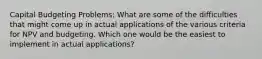 Capital Budgeting Problems: What are some of the difficulties that might come up in actual applications of the various criteria for NPV and budgeting. Which one would be the easiest to implement in actual applications?