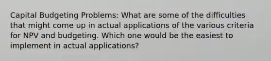 Capital Budgeting Problems: What are some of the difficulties that might come up in actual applications of the various criteria for NPV and budgeting. Which one would be the easiest to implement in actual applications?