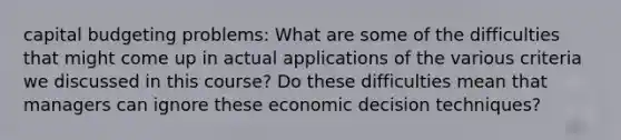 capital budgeting problems: What are some of the difficulties that might come up in actual applications of the various criteria we discussed in this course? Do these difficulties mean that managers can ignore these economic decision techniques?