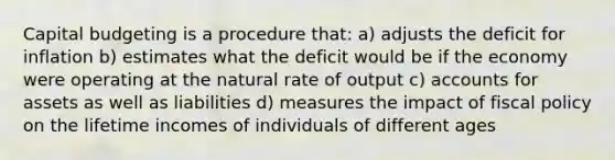 Capital budgeting is a procedure that: a) adjusts the deficit for inflation b) estimates what the deficit would be if the economy were operating at the natural rate of output c) accounts for assets as well as liabilities d) measures the impact of fiscal policy on the lifetime incomes of individuals of different ages