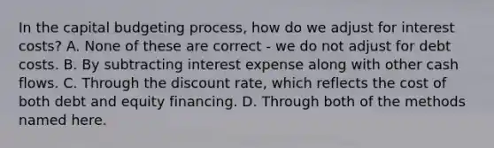 In the capital budgeting​ process, how do we adjust for interest​ costs? A. None of these are correct - we do not adjust for debt costs. B. By subtracting interest expense along with other cash flows. C. Through the discount rate, which reflects the cost of both debt and equity financing. D. Through both of the methods named here.