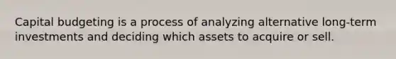 Capital budgeting is a process of analyzing alternative long-term investments and deciding which assets to acquire or sell.