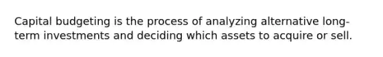 Capital budgeting is the process of analyzing alternative long-term investments and deciding which assets to acquire or sell.