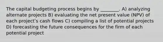 The capital budgeting process begins by ________. A) analyzing alternate projects B) evaluating the net present value (NPV) of each projectʹs cash flows C) compiling a list of potential projects D) forecasting the future consequences for the firm of each potential project