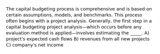 The capital budgeting process is comprehensive and is based on certain assumptions, models, and benchmarks. This process often begins with a project analysis. Generally, the first step in a capital budgeting project analysis—which occurs before any evaluation method is applied—involves estimating the _____. A) project's expected cash flows B) revenues from all new projects C) company's net income