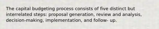 The capital budgeting process consists of five distinct but interrelated steps: proposal generation, review and analysis, decision-making, implementation, and follow- up.